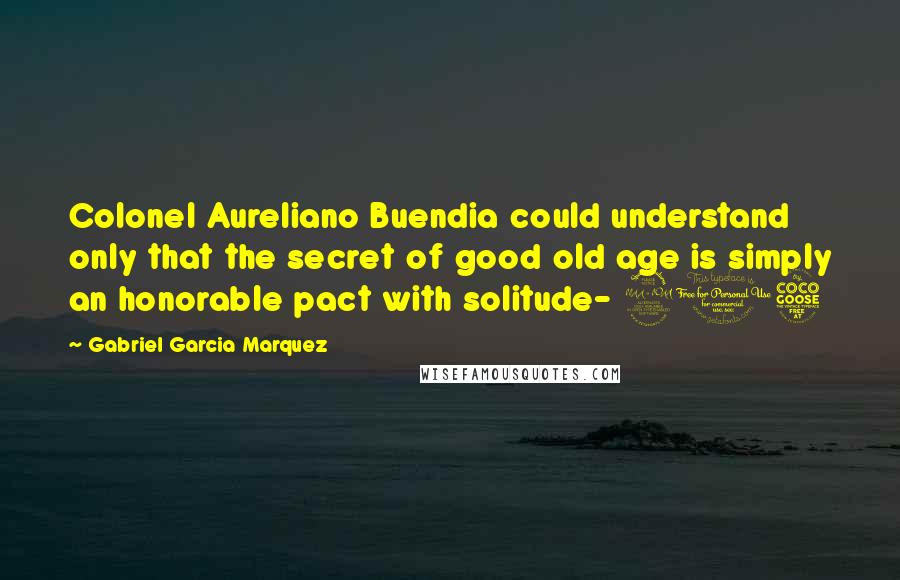 Gabriel Garcia Marquez Quotes: Colonel Aureliano Buendia could understand only that the secret of good old age is simply an honorable pact with solitude- 205