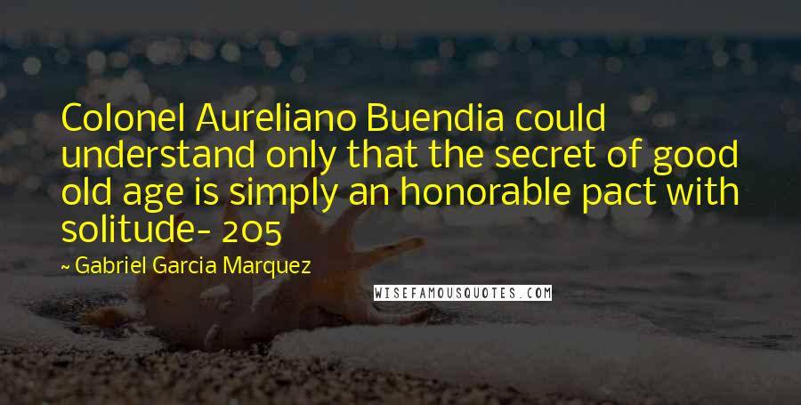 Gabriel Garcia Marquez Quotes: Colonel Aureliano Buendia could understand only that the secret of good old age is simply an honorable pact with solitude- 205