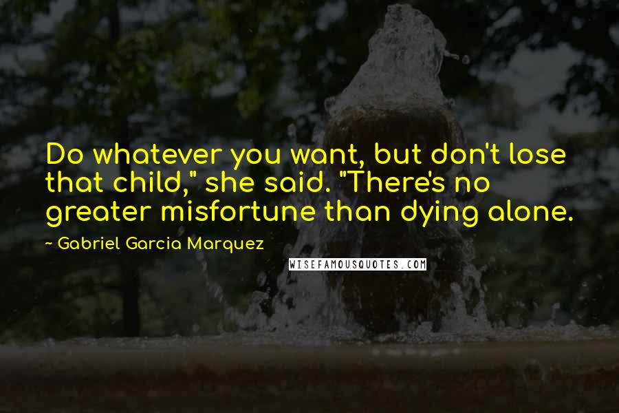 Gabriel Garcia Marquez Quotes: Do whatever you want, but don't lose that child," she said. "There's no greater misfortune than dying alone.