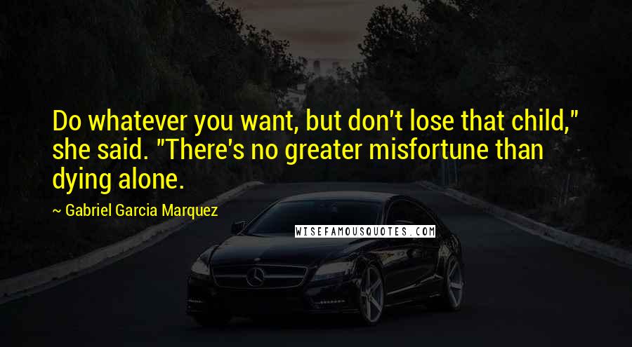 Gabriel Garcia Marquez Quotes: Do whatever you want, but don't lose that child," she said. "There's no greater misfortune than dying alone.