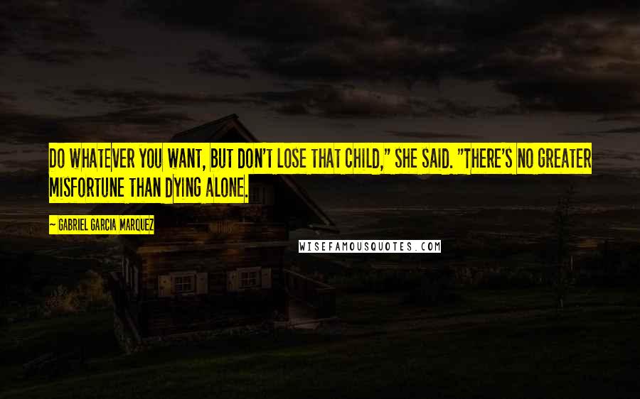 Gabriel Garcia Marquez Quotes: Do whatever you want, but don't lose that child," she said. "There's no greater misfortune than dying alone.