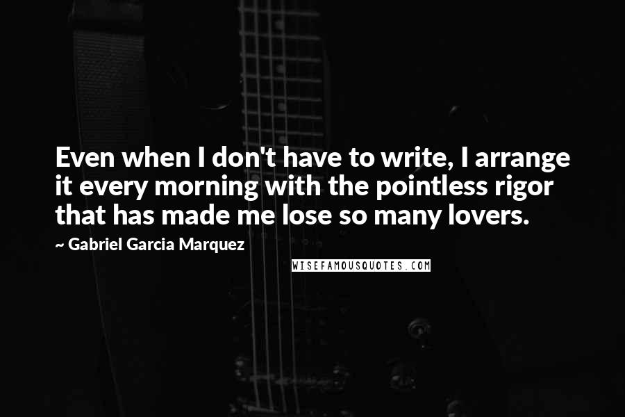 Gabriel Garcia Marquez Quotes: Even when I don't have to write, I arrange it every morning with the pointless rigor that has made me lose so many lovers.