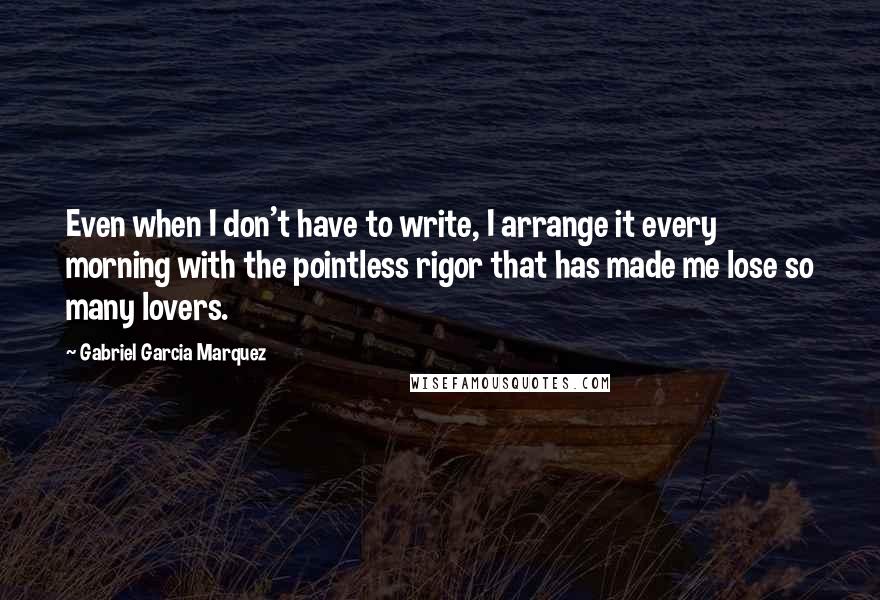Gabriel Garcia Marquez Quotes: Even when I don't have to write, I arrange it every morning with the pointless rigor that has made me lose so many lovers.