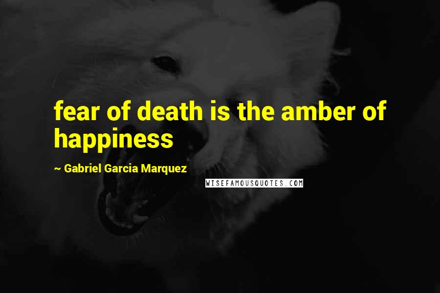 Gabriel Garcia Marquez Quotes: fear of death is the amber of happiness