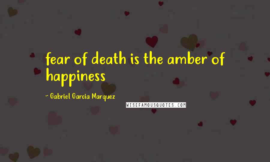 Gabriel Garcia Marquez Quotes: fear of death is the amber of happiness