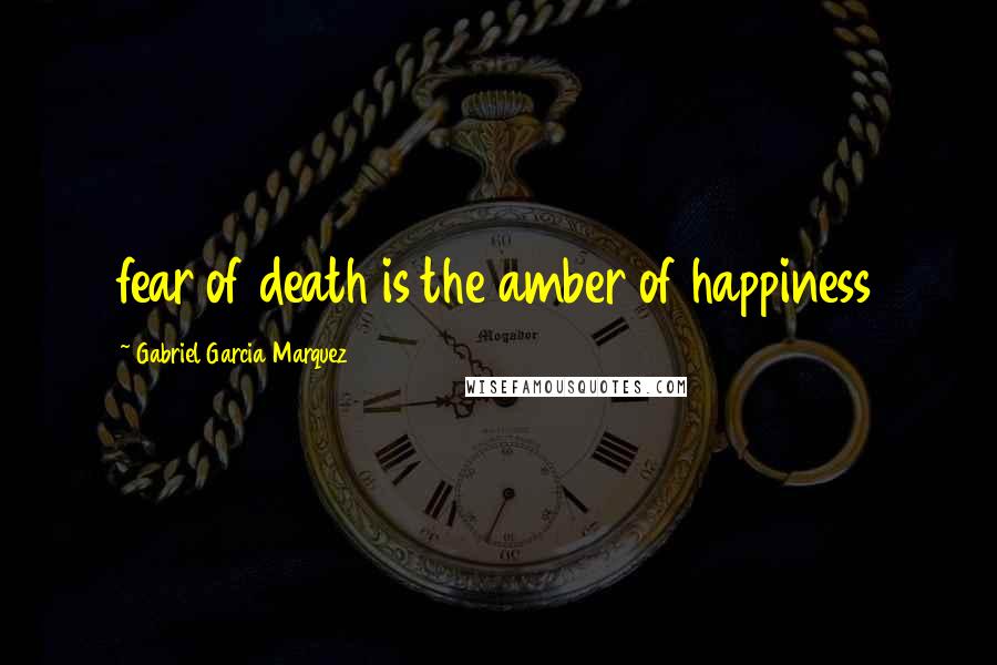 Gabriel Garcia Marquez Quotes: fear of death is the amber of happiness