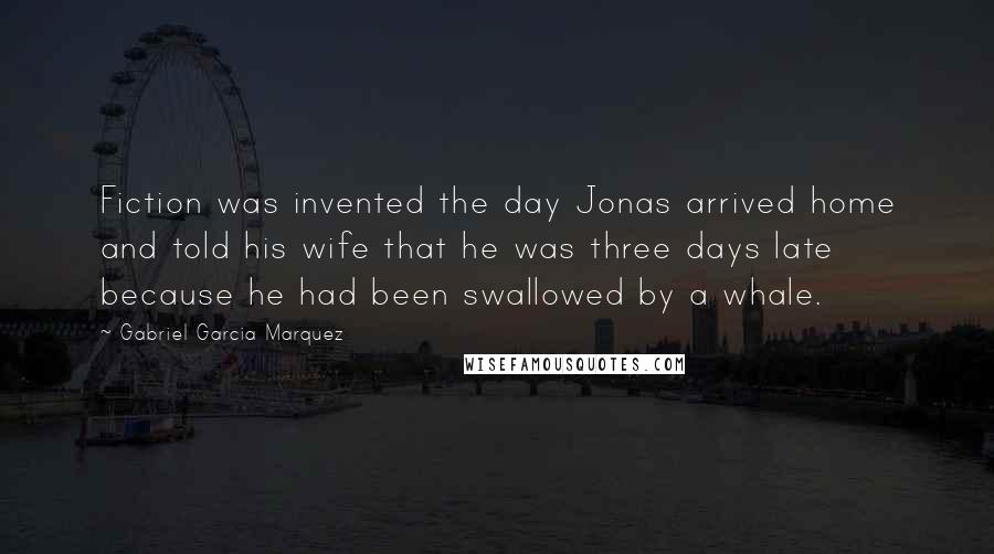 Gabriel Garcia Marquez Quotes: Fiction was invented the day Jonas arrived home and told his wife that he was three days late because he had been swallowed by a whale.