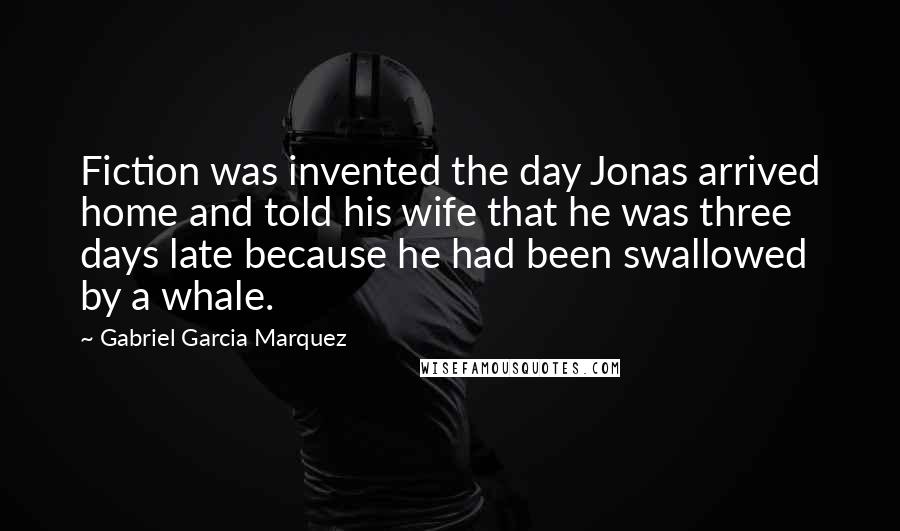 Gabriel Garcia Marquez Quotes: Fiction was invented the day Jonas arrived home and told his wife that he was three days late because he had been swallowed by a whale.