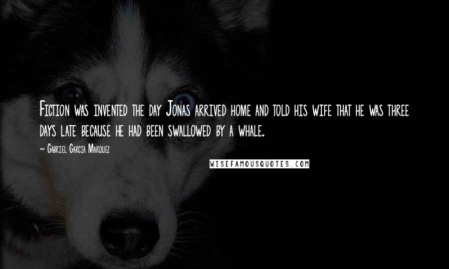 Gabriel Garcia Marquez Quotes: Fiction was invented the day Jonas arrived home and told his wife that he was three days late because he had been swallowed by a whale.