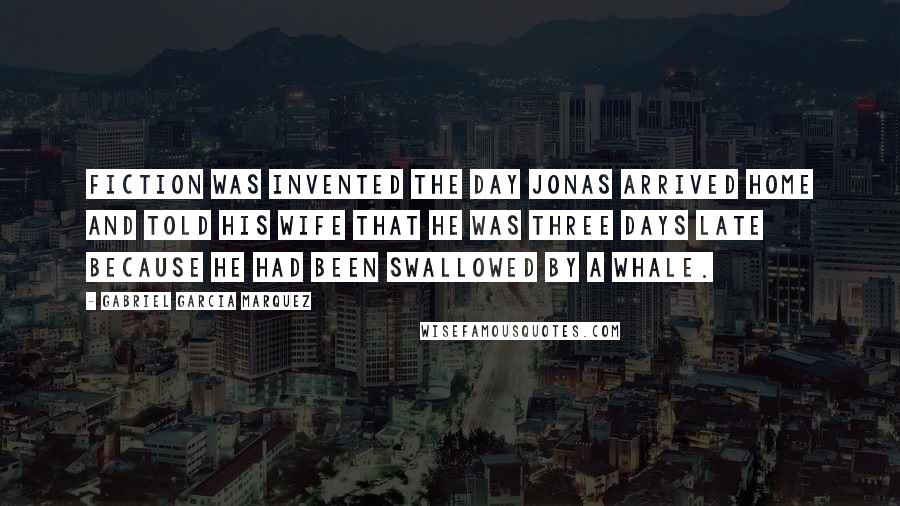 Gabriel Garcia Marquez Quotes: Fiction was invented the day Jonas arrived home and told his wife that he was three days late because he had been swallowed by a whale.
