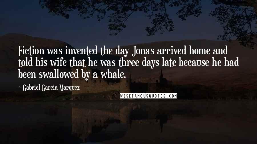 Gabriel Garcia Marquez Quotes: Fiction was invented the day Jonas arrived home and told his wife that he was three days late because he had been swallowed by a whale.