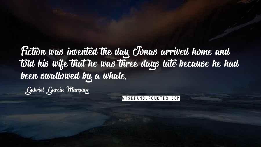 Gabriel Garcia Marquez Quotes: Fiction was invented the day Jonas arrived home and told his wife that he was three days late because he had been swallowed by a whale.