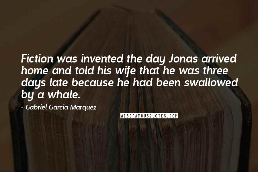 Gabriel Garcia Marquez Quotes: Fiction was invented the day Jonas arrived home and told his wife that he was three days late because he had been swallowed by a whale.