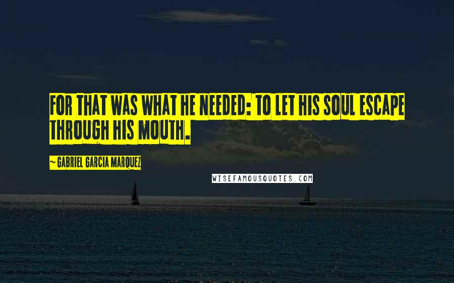 Gabriel Garcia Marquez Quotes: For that was what he needed: to let his soul escape through his mouth.