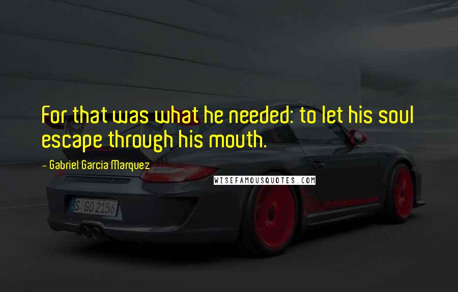 Gabriel Garcia Marquez Quotes: For that was what he needed: to let his soul escape through his mouth.