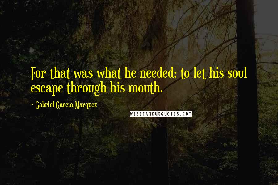 Gabriel Garcia Marquez Quotes: For that was what he needed: to let his soul escape through his mouth.