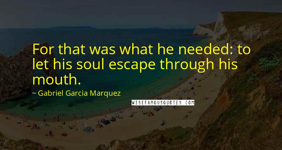 Gabriel Garcia Marquez Quotes: For that was what he needed: to let his soul escape through his mouth.