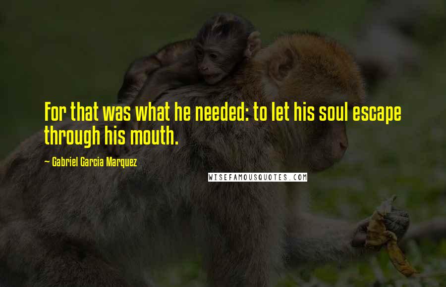 Gabriel Garcia Marquez Quotes: For that was what he needed: to let his soul escape through his mouth.