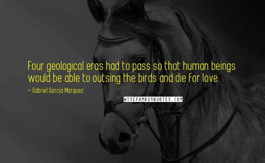 Gabriel Garcia Marquez Quotes: Four geological eras had to pass so that human beings would be able to outsing the birds and die for love.