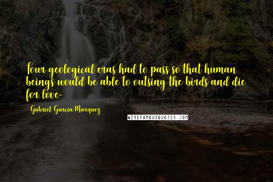 Gabriel Garcia Marquez Quotes: Four geological eras had to pass so that human beings would be able to outsing the birds and die for love.