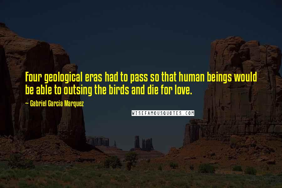 Gabriel Garcia Marquez Quotes: Four geological eras had to pass so that human beings would be able to outsing the birds and die for love.