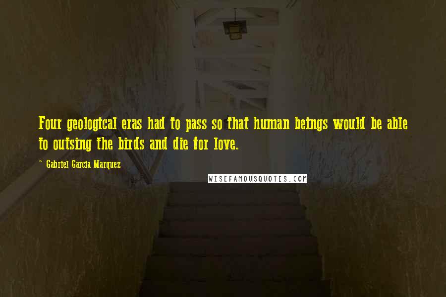 Gabriel Garcia Marquez Quotes: Four geological eras had to pass so that human beings would be able to outsing the birds and die for love.
