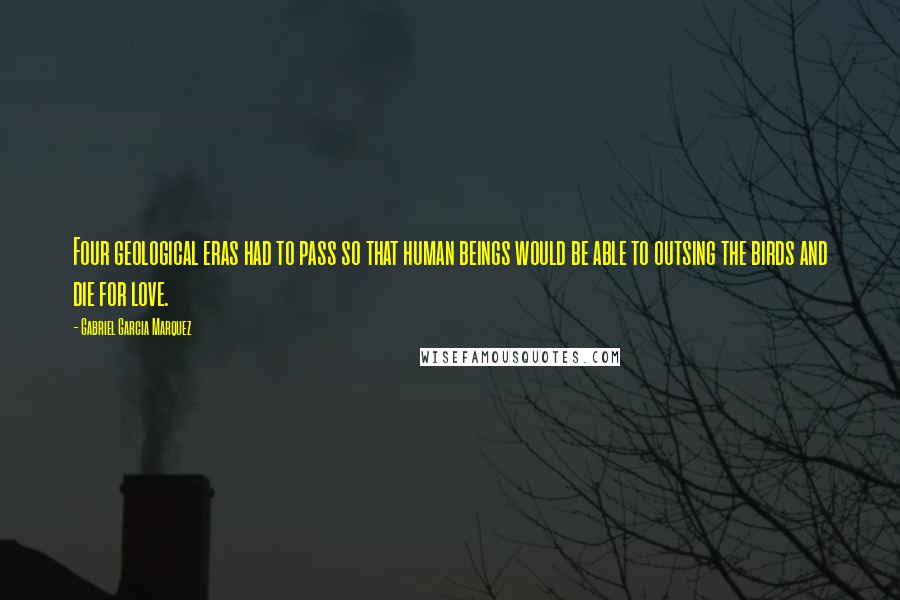 Gabriel Garcia Marquez Quotes: Four geological eras had to pass so that human beings would be able to outsing the birds and die for love.