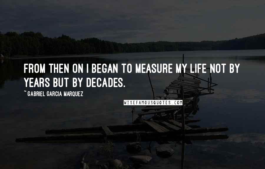 Gabriel Garcia Marquez Quotes: From then on I began to measure my life not by years but by decades.