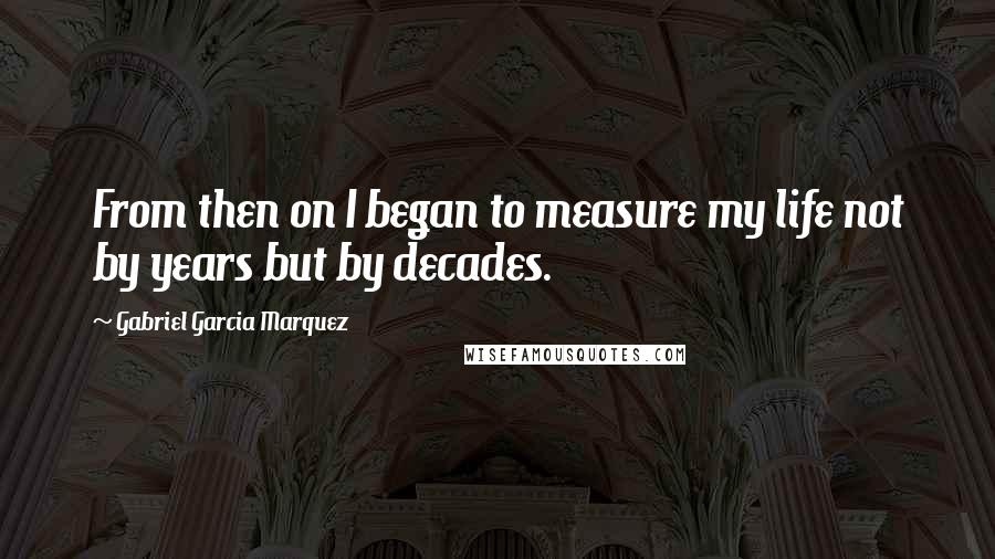 Gabriel Garcia Marquez Quotes: From then on I began to measure my life not by years but by decades.