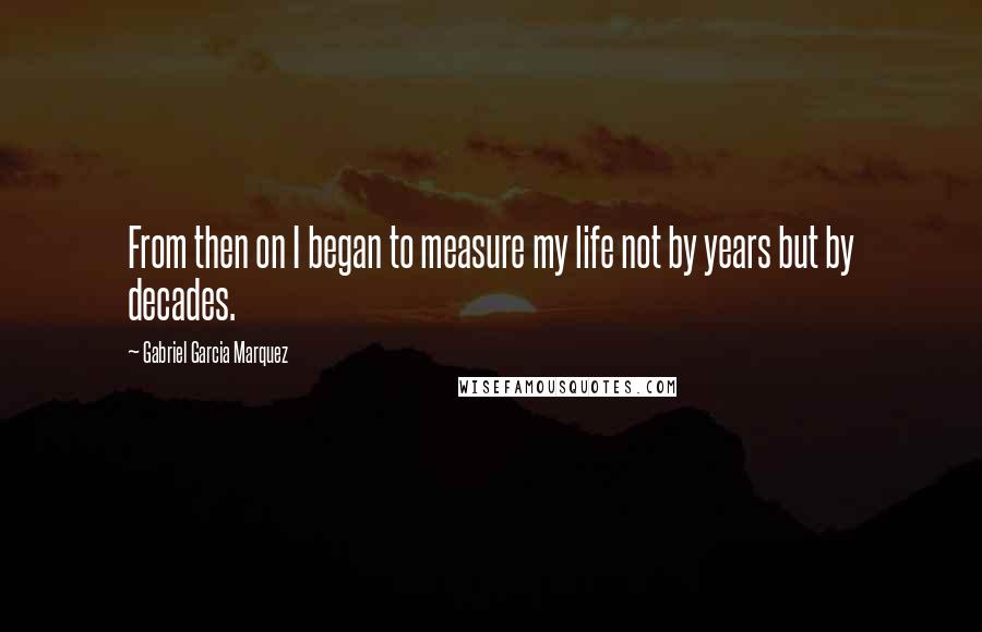 Gabriel Garcia Marquez Quotes: From then on I began to measure my life not by years but by decades.