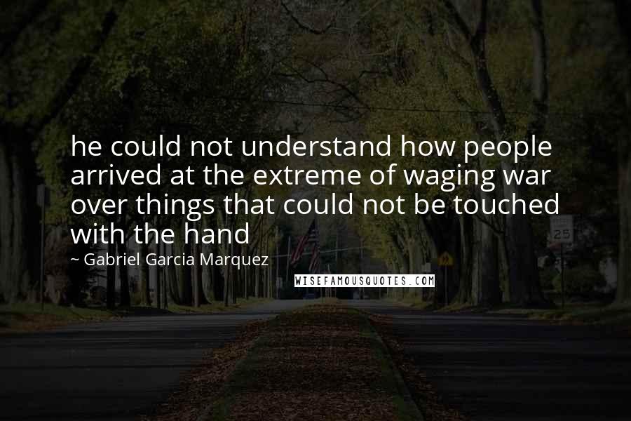 Gabriel Garcia Marquez Quotes: he could not understand how people arrived at the extreme of waging war over things that could not be touched with the hand