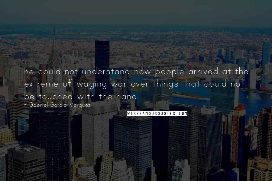 Gabriel Garcia Marquez Quotes: he could not understand how people arrived at the extreme of waging war over things that could not be touched with the hand