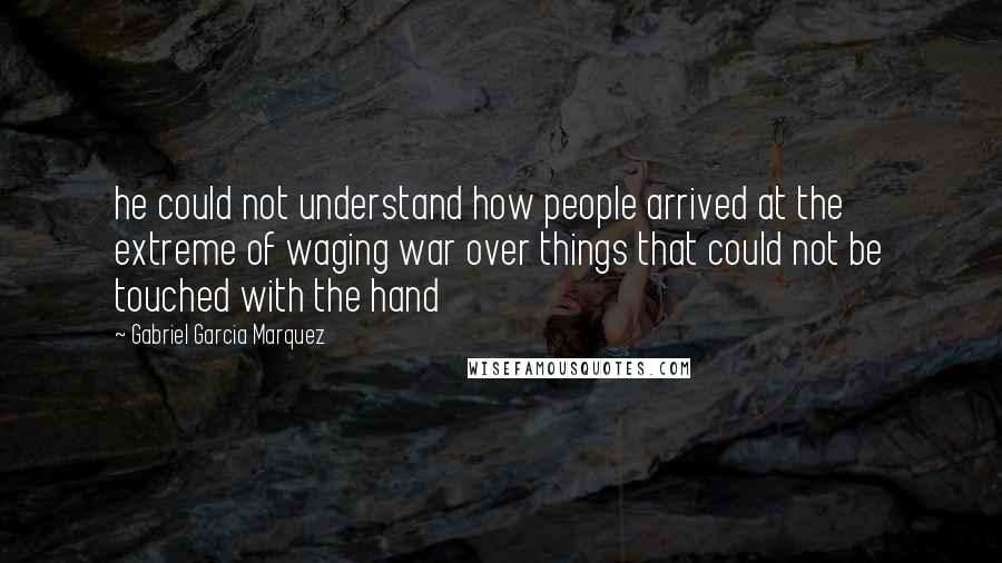 Gabriel Garcia Marquez Quotes: he could not understand how people arrived at the extreme of waging war over things that could not be touched with the hand