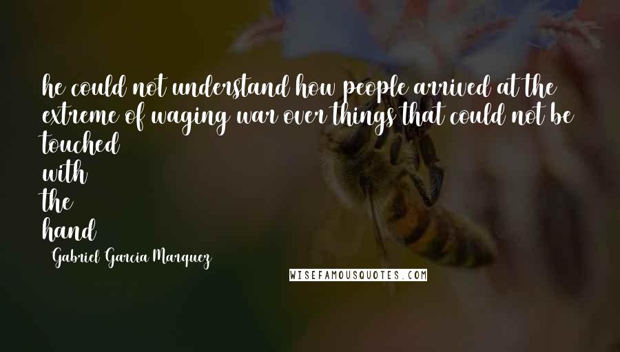 Gabriel Garcia Marquez Quotes: he could not understand how people arrived at the extreme of waging war over things that could not be touched with the hand