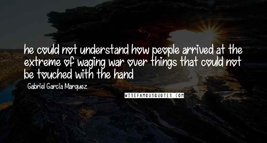 Gabriel Garcia Marquez Quotes: he could not understand how people arrived at the extreme of waging war over things that could not be touched with the hand