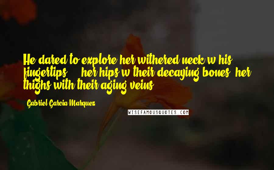 Gabriel Garcia Marquez Quotes: He dared to explore her withered neck w/his fingertips ... her hips w/their decaying bones, her thighs with their aging veins.