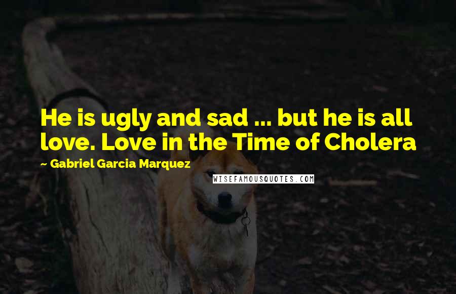 Gabriel Garcia Marquez Quotes: He is ugly and sad ... but he is all love. Love in the Time of Cholera