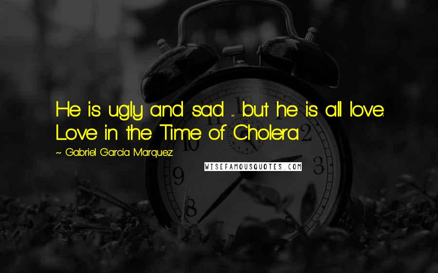 Gabriel Garcia Marquez Quotes: He is ugly and sad ... but he is all love. Love in the Time of Cholera