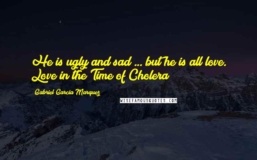 Gabriel Garcia Marquez Quotes: He is ugly and sad ... but he is all love. Love in the Time of Cholera