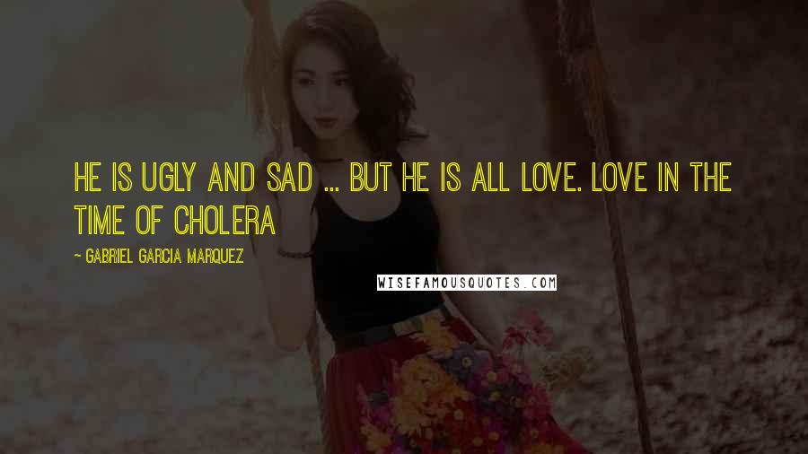 Gabriel Garcia Marquez Quotes: He is ugly and sad ... but he is all love. Love in the Time of Cholera