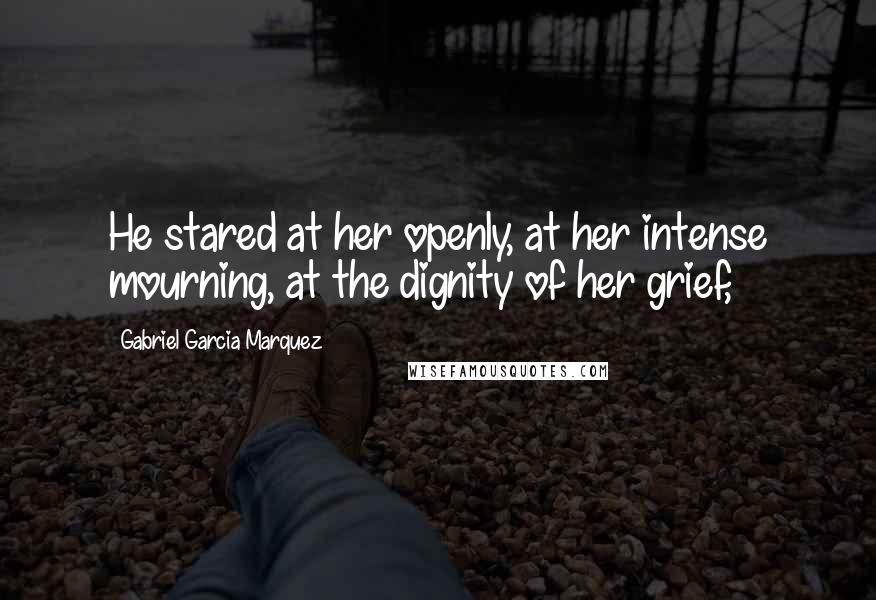 Gabriel Garcia Marquez Quotes: He stared at her openly, at her intense mourning, at the dignity of her grief,