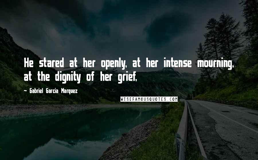 Gabriel Garcia Marquez Quotes: He stared at her openly, at her intense mourning, at the dignity of her grief,