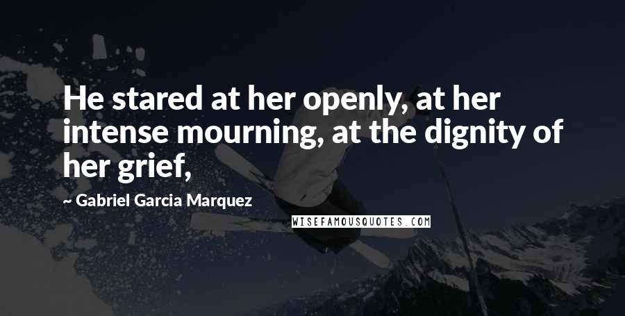 Gabriel Garcia Marquez Quotes: He stared at her openly, at her intense mourning, at the dignity of her grief,