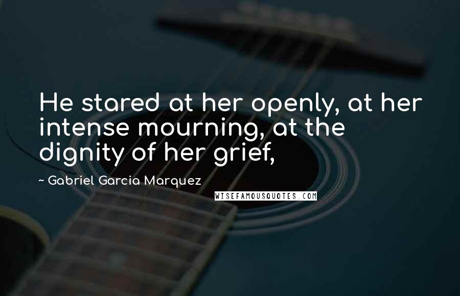Gabriel Garcia Marquez Quotes: He stared at her openly, at her intense mourning, at the dignity of her grief,