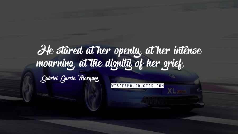 Gabriel Garcia Marquez Quotes: He stared at her openly, at her intense mourning, at the dignity of her grief,