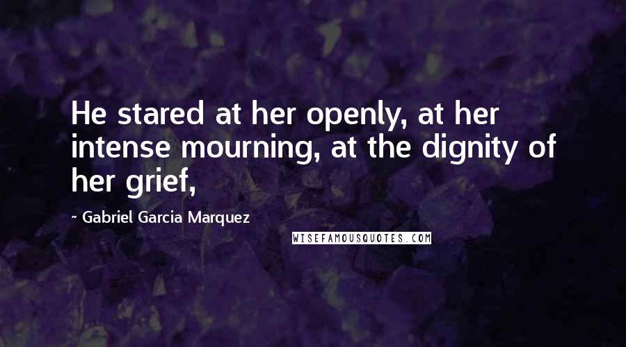 Gabriel Garcia Marquez Quotes: He stared at her openly, at her intense mourning, at the dignity of her grief,