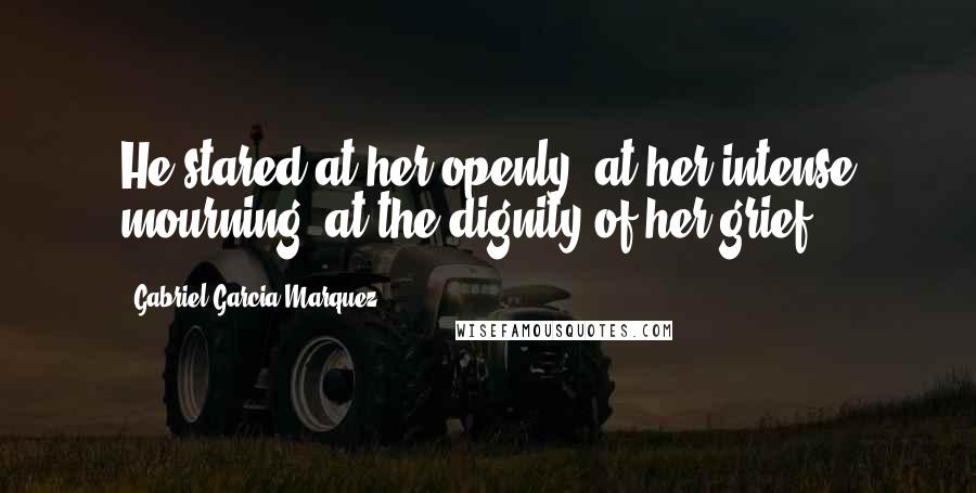 Gabriel Garcia Marquez Quotes: He stared at her openly, at her intense mourning, at the dignity of her grief,