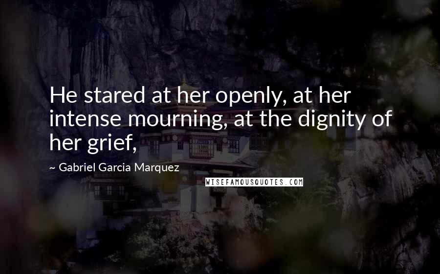 Gabriel Garcia Marquez Quotes: He stared at her openly, at her intense mourning, at the dignity of her grief,