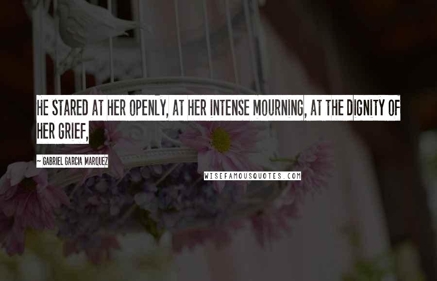 Gabriel Garcia Marquez Quotes: He stared at her openly, at her intense mourning, at the dignity of her grief,