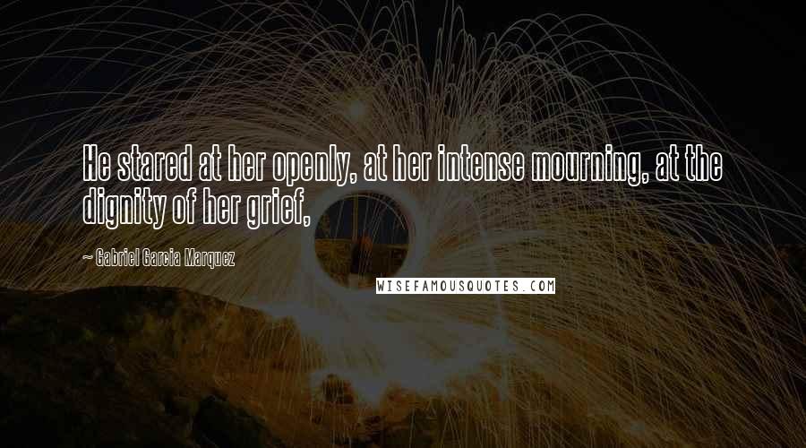 Gabriel Garcia Marquez Quotes: He stared at her openly, at her intense mourning, at the dignity of her grief,